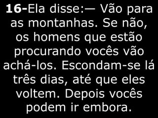 16-Ela disse:— Vão para
as montanhas. Se não,
os homens que estão
procurando vocês vão
achá-los. Escondam-se lá
três dias, até que eles
voltem. Depois vocês
podem ir embora.
 