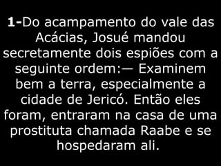 1-Do acampamento do vale das
Acácias, Josué mandou
secretamente dois espiões com a
seguinte ordem:— Examinem
bem a terra, especialmente a
cidade de Jericó. Então eles
foram, entraram na casa de uma
prostituta chamada Raabe e se
hospedaram ali.
 