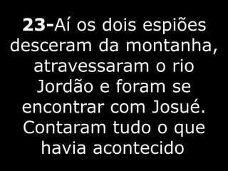 23-Aí os dois espiões
desceram da montanha,
atravessaram o rio
Jordão e foram se
encontrar com Josué.
Contaram tudo o que
havia acontecido
 
