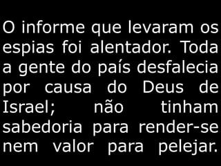 O informe que levaram os
espias foi alentador. Toda
a gente do país desfalecia
por causa do Deus de
Israel; não tinham
sabedoria para render-se
nem valor para pelejar.
 