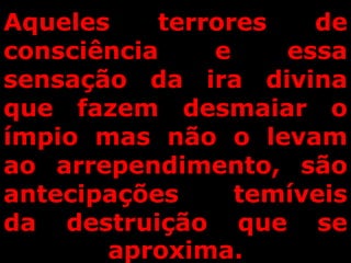 Aqueles terrores de
consciência e essa
sensação da ira divina
que fazem desmaiar o
ímpio mas não o levam
ao arrependimento, são
antecipações temíveis
da destruição que se
aproxima.
 