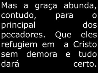 Mas a graça abunda,
contudo, para o
principal dos
pecadores. Que eles
refugiem em a Cristo
sem demora e tudo
dará certo.
 