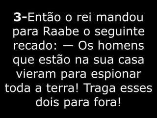 3-Então o rei mandou
para Raabe o seguinte
recado: — Os homens
que estão na sua casa
vieram para espionar
toda a terra! Traga esses
dois para fora!
 