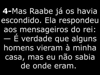 4-Mas Raabe já os havia
escondido. Ela respondeu
aos mensageiros do rei:
— É verdade que alguns
homens vieram à minha
casa, mas eu não sabia
de onde eram.
 
