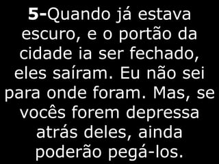 5-Quando já estava
escuro, e o portão da
cidade ia ser fechado,
eles saíram. Eu não sei
para onde foram. Mas, se
vocês forem depressa
atrás deles, ainda
poderão pegá-los.
 