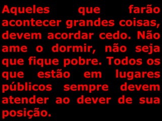 Aqueles que farão
acontecer grandes coisas,
devem acordar cedo. Não
ame o dormir, não seja
que fique pobre. Todos os
que estão em lugares
públicos sempre devem
atender ao dever de sua
posição.
 