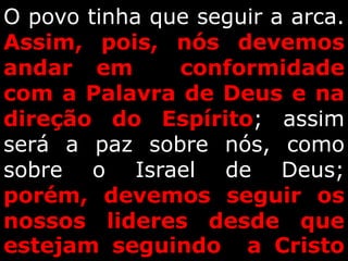 O povo tinha que seguir a arca.
Assim, pois, nós devemos
andar em conformidade
com a Palavra de Deus e na
direção do Espírito; assim
será a paz sobre nós, como
sobre o Israel de Deus;
porém, devemos seguir os
nossos lideres desde que
estejam seguindo a Cristo
 