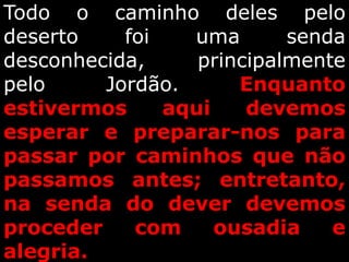 Todo o caminho deles pelo
deserto foi uma senda
desconhecida, principalmente
pelo Jordão. Enquanto
estivermos aqui devemos
esperar e preparar-nos para
passar por caminhos que não
passamos antes; entretanto,
na senda do dever devemos
proceder com ousadia e
alegria.
 