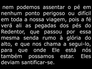 nem podemos assentar o pé em
nenhum ponto perigoso ou difícil
em toda a nossa viagem, pois a fé
verá ali as pegadas dos pés do
Redentor, que passou por essa
mesma senda rumo à glória do
alto, e que nos chama a segui-lo,
para que onde Ele está nós
também possamos estar. Eles
deviam santificar-se.
 