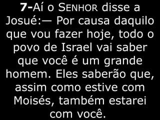 7-Aí o SENHOR disse a
Josué:— Por causa daquilo
que vou fazer hoje, todo o
povo de Israel vai saber
que você é um grande
homem. Eles saberão que,
assim como estive com
Moisés, também estarei
com você.
 