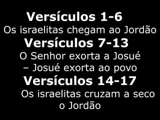 Versículos 1-6
Os israelitas chegam ao Jordão
Versículos 7-13
O Senhor exorta a Josué
– Josué exorta ao povo
Versículos 14-17
Os israelitas cruzam a seco
o Jordão
 