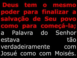 Deus tem o mesmo
poder para finalizar a
salvação de Seu povo
como para começá-la;
a Palavra do Senhor
estava tão
verdadeiramente com
Josué como com Moisés.
 