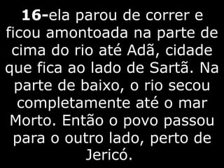 16-ela parou de correr e
ficou amontoada na parte de
cima do rio até Adã, cidade
que fica ao lado de Sartã. Na
parte de baixo, o rio secou
completamente até o mar
Morto. Então o povo passou
para o outro lado, perto de
Jericó.
 