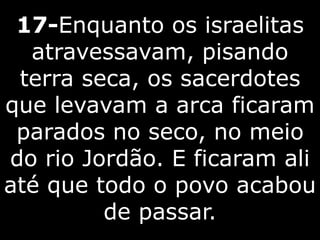 17-Enquanto os israelitas
atravessavam, pisando
terra seca, os sacerdotes
que levavam a arca ficaram
parados no seco, no meio
do rio Jordão. E ficaram ali
até que todo o povo acabou
de passar.
 