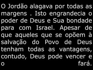 O Jordão alagava por todas as
margens . Isto engrandecia o
poder de Deus e Sua bondade
para com Israel. Apesar de
que aqueles que se opõem à
salvação do Povo de Deus
tenham todas as vantagens,
contudo, Deus pode vencer e
o fará.
 