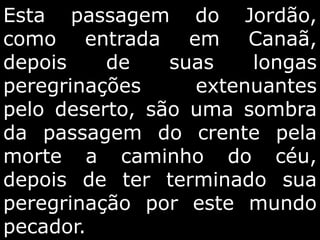 Esta passagem do Jordão,
como entrada em Canaã,
depois de suas longas
peregrinações extenuantes
pelo deserto, são uma sombra
da passagem do crente pela
morte a caminho do céu,
depois de ter terminado sua
peregrinação por este mundo
pecador.
 