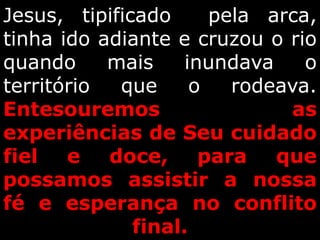 Jesus, tipificado pela arca,
tinha ido adiante e cruzou o rio
quando mais inundava o
território que o rodeava.
Entesouremos as
experiências de Seu cuidado
fiel e doce, para que
possamos assistir a nossa
fé e esperança no conflito
final.
 