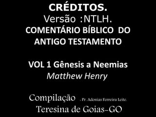 CRÉDITOS.
Versão :NTLH.
COMENTÁRIO BÍBLICO DO
ANTIGO TESTAMENTO
VOL 1 Gênesis a Neemias
Matthew Henry
Compilação : Pr. Adonias Ferreira Leite.
Teresina de Goias-GO
 