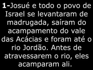 1-Josué e todo o povo de
Israel se levantaram de
madrugada, saíram do
acampamento do vale
das Acácias e foram até o
rio Jordão. Antes de
atravessarem o rio, eles
acamparam ali.
 