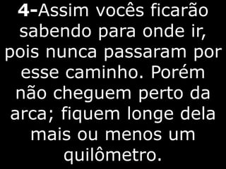 4-Assim vocês ficarão
sabendo para onde ir,
pois nunca passaram por
esse caminho. Porém
não cheguem perto da
arca; fiquem longe dela
mais ou menos um
quilômetro.
 