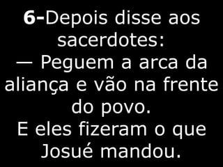 6-Depois disse aos
sacerdotes:
— Peguem a arca da
aliança e vão na frente
do povo.
E eles fizeram o que
Josué mandou.
 