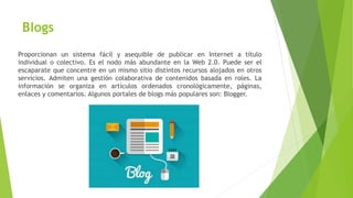 Blogs
Proporcionan un sistema fácil y asequible de publicar en Internet a título
individual o colectivo. Es el nodo más abundante en la Web 2.0. Puede ser el
escaparate que concentre en un mismo sitio distintos recursos alojados en otros
servicios. Admiten una gestión colaborativa de contenidos basada en roles. La
información se organiza en artículos ordenados cronológicamente, páginas,
enlaces y comentarios. Algunos portales de blogs más populares son: Blogger.
 