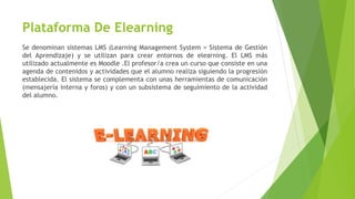 Plataforma De Elearning
Se denominan sistemas LMS (Learning Management System = Sistema de Gestión
del Aprendizaje) y se utilizan para crear entornos de elearning. El LMS más
utilizado actualmente es Moodle .El profesor/a crea un curso que consiste en una
agenda de contenidos y actividades que el alumno realiza siguiendo la progresión
establecida. El sistema se complementa con unas herramientas de comunicación
(mensajería interna y foros) y con un subsistema de seguimiento de la actividad
del alumno.
 