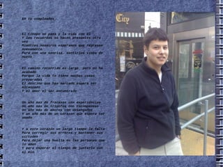 En tu cumpleaños El tiempo se pasa y la vida con él Y los recuerdos se hacen presentes otra vez Mientras nosotros esperamos que regresen nuevamente Para con una sonrisa, sentirlos vivos de nuevo El camino recorrido es largo, pero no ha acabado Porque la vida te tiene muchas cosas preparadas El destino que has marcado espera ser alcanzado Y el amor el ser encontrado Un año mas de fracasos con experiencias Un año más de triunfos con recompensas Un año más de amores con desengaños Y un año más de un corazón que espera ser amado Y a este corazón un largo tiempo le falta Para corregir sus errores y mantener sus virtudes Para dejar una huella en las personas que lo aman Y para esperar el tiempo de juntarlo con el mío . 