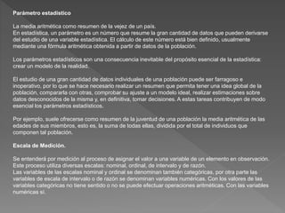 Parámetro estadístico 
La media aritmética como resumen de la vejez de un país. 
En estadística, un parámetro es un número que resume la gran cantidad de datos que pueden derivarse 
del estudio de una variable estadística. El cálculo de este número está bien definido, usualmente 
mediante una fórmula aritmética obtenida a partir de datos de la población. 
Los parámetros estadísticos son una consecuencia inevitable del propósito esencial de la estadística: 
crear un modelo de la realidad. 
El estudio de una gran cantidad de datos individuales de una población puede ser farragoso e 
inoperativo, por lo que se hace necesario realizar un resumen que permita tener una idea global de la 
población, compararla con otras, comprobar su ajuste a un modelo ideal, realizar estimaciones sobre 
datos desconocidos de la misma y, en definitiva, tomar decisiones. A estas tareas contribuyen de modo 
esencial los parámetros estadísticos. 
Por ejemplo, suele ofrecerse como resumen de la juventud de una población la media aritmética de las 
edades de sus miembros, esto es, la suma de todas ellas, dividida por el total de individuos que 
componen tal población. 
Escala de Medición. 
Se entenderá por medición al proceso de asignar el valor a una variable de un elemento en observación. 
Este proceso utiliza diversas escalas: nominal, ordinal, de intervalo y de razón. 
Las variables de las escalas nominal y ordinal se denominan también categóricas, por otra parte las 
variables de escala de intervalo o de razón se denominan variables numéricas. Con los valores de las 
variables categóricas no tiene sentido o no se puede efectuar operaciones aritméticas. Con las variables 
numéricas sí. 
 