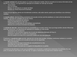 La escala nominal sólo permite asignar un nombre al elemento medido. Esto la convierte en la menos informativa de las 
escalas de medición. Los siguientes son ejemplos de variables con este tipo de escala: 
Nacionalidad. 
Uso de anteojos. 
Número de camiseta en un equipo de fútbol. 
Número de Cédula Nacional de Identidad. 
A pesar de que algunos valores son formalmente numéricos, sólo están siendo usados para identificar a los individuos 
medidos. 
La escala ordinal, además de las propiedades de la escala nominal, permite establecer un orden entre los elementos 
medidos. Ejemplos de variables con escala ordinal: 
Preferencia a productos de consumo. 
Etapa de desarrollo de un ser vivo. 
Clasificación de películas por una comisión especializada. 
Madurez de una fruta al momento de comprarla. 
La escala de intervalo, además de todas las propiedades de la escala ordinal, hace que tenga sentido calcular diferencias 
entre las mediciones. Los siguientes son ejemplos de variables con esta escala: 
Temperatura de una persona. 
Ubicación en una carretera respecto de un punto de referencia (Kilómetro 85 Ruta 5). 
Sobrepeso respecto de un patrón de comparación. 
Nivel de aceite en el motor de un automóvil medido con una vara graduada. 
Finalmente, la escala de razón permite, además de lo de las otras escalas, comparar mediciones mediante un cociente. 
Algunos ejemplos de variables con la escala de razón son los siguientes: 
Altura de personas. 
Cantidad de litros de agua consumido por una persona en un día. 
Velocidad de un auto en la carretera. 
Número de goles marcados por un jugador de básquetbol en un partido. 
La escala de intervalo tiene un cero que se establece por convención y puede tener variaciones. Es arbitrario. Por otra 
parte, la escala de razón tiene un cero real, fijo, no sujeto a variaciones; es propio de la medición hecha. 
 