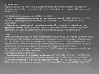 PROPORCIÓN:
La proporción es una razón en la cual los elementos del numerador están incluidos en el
denominador. Se utiliza como estimación de la probabilidad de un evento. El rango es de 0 a 1,
o de 0 a 100%.
Ejemplos (tomando los datos de la tabla de arriba):
1. Casos de legionelosis comunitarias en relación al total del año 2002= 372/401= 0,93* 100=
93%. El 93% de las legionelosis declaradas en España en 2002 fueron adquiridas en la
comunidad.
2. Defunciones por legionelosis comunitarias en relación al total de las defunciones por
legionelosis del año 2002= 9/14= 0,64* 100= 64%. El 64% de las defunciones por legionelosis
declaradas en España en 2002 fueron por legionella adquirida en la comunidad.
TASA:
La tasa es un tipo especial de razón o de proporción que incluye una medida de tiempo en el
denominador. Está asociado con la rapidez de cambio de un fenómeno por unidad de una
variable (tiempo, temperatura, presión). Los componentes de una tasa son el numerador, el
denominador, el tiempo específico en el que el hecho ocurre, y usualmente un multiplicador,
potencia de 10, que convierte una fracción o decimal en un número entero.
Según el Instituto Nacional de Estadística, en el año 2002 se encontraba censada en España
una población de 41.837.894 personas.
Ejemplos (ver datos de la tabla):
1. Tasa de legionelosis en el año 2002 en España= 401/41.837.894 =0,96*10-5 (*100.000)= 0,96
personas padecieron legionelosis en el año 2002 en España por cada 100.000 habitantes.
2. Tasa de mortalidad por legionelosis en España en 2002= 14/41.837.894= 3,3*10-7 (*100.000)=
0,033 personas fallecieron por legionelosis en España en 2002 por cada 100.000 habitantes.
 