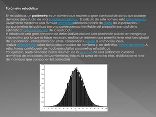 Parámetro estadístico
En estadística, un parámetro es un número que resume la gran cantidad de datos que pueden
derivarse del estudio de una variable estadística.1 El cálculo de este número está bien definido,
usualmente mediante una fórmula aritméticaobtenida a partir de datos de la población.2 3
Los parámetros estadísticos son una consecuencia inevitable del propósito esencial de la
estadística: crear un modelo de la realidad.4
El estudio de una gran cantidad de datos individuales de una población puede ser farragoso e
inoperativo, por lo que se hace necesario realizar un resumen que permita tener una idea global
de la población, compararla con otras, comprobar su ajuste a un modelo ideal,
realizar estimaciones sobre datos desconocidos de la misma y, en definitiva, tomar decisiones. A
estas tareas contribuyen de modo esencial los parámetros estadísticos.
Por ejemplo, suele ofrecerse como resumen de la juventud de una población la media
aritmética de las edades de sus miembros, esto es, la suma de todas ellas, dividida por el total
de individuos que componen tal población
 