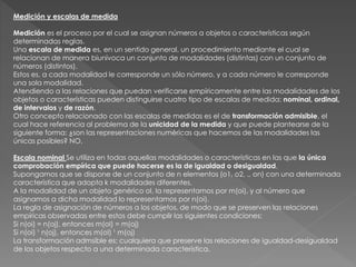Medición y escalas de medida
Medición es el proceso por el cual se asignan números a objetos o características según
determinadas reglas.
Una escala de medida es, en un sentido general, un procedimiento mediante el cual se
relacionan de manera biunívoca un conjunto de modalidades (distintas) con un conjunto de
números (distintos).
Estos es, a cada modalidad le corresponde un sólo número, y a cada número le corresponde
una sola modalidad.
Atendiendo a las relaciones que puedan verificarse empíricamente entre las modalidades de los
objetos o características pueden distinguirse cuatro tipo de escalas de medida: nominal, ordinal,
de intervalos y de razón.
Otro concepto relacionado con las escalas de medidas es el de transformación admisible, el
cual hace referencia al problema de la unicidad de la medida y que puede plantearse de la
siguiente forma: ¿son las representaciones numéricas que hacemos de las modalidades las
únicas posibles? NO.
Escala nominal Se utiliza en todas aquellas modalidades o características en las que la única
comprobación empírica que puede hacerse es la de igualdad o desigualdad.
Supongamos que se dispone de un conjunto de n elementos (o1, o2, ., on) con una determinada
característica que adopta k modalidades diferentes.
A la modalidad de un objeto genérico oI, la representamos por m(oi), y al número que
asignamos a dicha modalidad lo representamos por n(oi).
La regla de asignación de números a los objetos, de modo que se preserven las relaciones
empíricas observadas entre estos debe cumplir las siguientes condiciones:
Si n(oi) = n(oj), entonces m(oI) = m(oj)
Si n(oi) ¹ n(oj), entonces m(oI) ¹ m(oj)
La transformación admsible es: cualquiera que preserve las relaciones de igualdad-desigualdad
de los objetos respecto a una determinada característica.
 