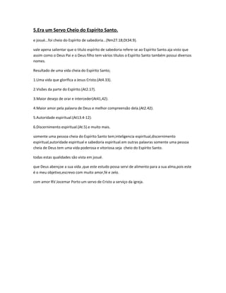 5.Era um Servo Cheio do Espírito Santo.
e josué...foi cheio do Espírito de sabedoria...(Nm27.18;Dt34.9).
vale apena salientar que o titulo espírito de sabedoria refere-se ao Espírito Santo.aja visto que
assim como o Deus Pai e o Deus filho tem vários títulos o Espírito Santo também possui diversos
nomes.
Resultado de uma vida cheia do Espírito Santo;
1.Uma vida que glorifica a Jesus Cristo.(At4.33).
2.Visões da parte do Espírito.(At2.17).
3.Maior desejo de orar e interceder(At41,42).
4.Maior amor pela palavra de Deus e melhor compreensão dela.(At2.42).
5.Autoridade espiritual.(At13.4-12).
6.Discernimento espiritual.(At.5).e muito mais.
somente uma pessoa cheia do Espírito Santo tem;inteligencia espiritual,discernimento
espiritual,autoridade espiritual e sabedoria espiritual.em outras palavras somente uma pessoa
cheia de Deus tem uma vida poderosa e vitoriosa.seja cheio do Espírito Santo.
todas estas qualidades são vista em josué.
que Deus abençoe a sua vida ,que este estudo possa servi de alimento para a sua alma,pois este
é o meu objetivo,escrevo com muito amor,fé e zelo.
com amor RV.Jocemar Porto um servo de Cristo a serviço da igreja.
 