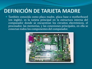 DEFINICIÓN DE TARJETA MADRE
 También conocida como placa madre, placa base o motherboard
(en inglés), es la tarjeta principal en la estructura interna del
computador donde se encuentran los circuitos electrónicos, el
procesador, las memorias, y las conexiones principales, en ella se
conectan todos los componentes del computador.
 