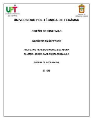 UNIVERSIDAD POLITÉCNICA DE TECÁMAC
DISEÑO DE SISTEMAS
INGENIERÍA EN SOFTWARE
PROFE. ING RENE DOMINGUEZ ESCALONA
ALUMNO: JOSUE CARLOS SALAS OVALLE
SISTEMA DE INFORMACION
2716IS
 