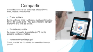 Compartir
Concede acceso a tus contactos a tus archivos,
fotos, vídeos y mucho más
 Enviar archivos
Envía archivos, fotos y vídeos de cualquier tamaño a
través de Skype. Solo hay que arrastrar o agregar
el archivo a tu chat de Skype.
 Pantalla compartida
Se puede compartir la pantalla del PC con la
persona con la que hablas.
 Pantalla compartida grupal
Todos pueden ver lo mismo en una video llamada
grupal.
 