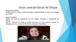 Otras características de Skype
Skype para Outlook
Escribe correos, chatea y realiza llamadas y video llamadas sin salir de tu bandeja
de entrada.
Skype Translator
Elimina las barreras lingüísticas con tus amigos, familiares y compañeros de
trabajo.
Con el traductor en línea se puede comunicar en ocho idiomas durante las
llamadas de voz y en más de 50 con los mensajes instantáneos.
 