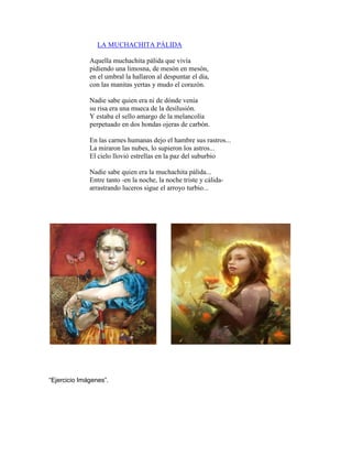 LA MUCHACHITA PÁLIDA 
Aquella muchachita pálida que vivía pidiendo una limosna, de mesón en mesón, en el umbral la hallaron al despuntar el día, con las manitas yertas y mudo el corazón. Nadie sabe quien era ni de dónde venía su risa era una mueca de la desilusión. Y estaba el sello amargo de la melancolía perpetuado en dos hondas ojeras de carbón. En las carnes humanas dejo el hambre sus rastros... La miraron las nubes, lo supieron los astros... El cielo llovió estrellas en la paz del suburbio Nadie sabe quien era la muchachita pálida... Entre tanto -en la noche, la noche triste y cálida- arrastrando luceros sigue el arroyo turbio... 
“Ejercicio Imágenes”. 
 