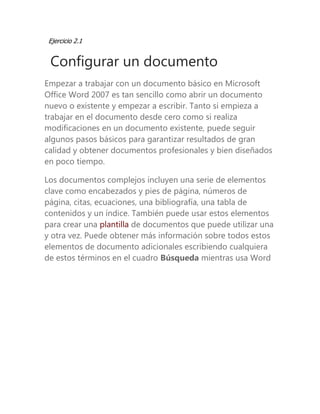 Ejercicio 2.1 
Configurar un documento 
Empezar a trabajar con un documento básico en Microsoft Office Word 2007 es tan sencillo como abrir un documento nuevo o existente y empezar a escribir. Tanto si empieza a trabajar en el documento desde cero como si realiza modificaciones en un documento existente, puede seguir algunos pasos básicos para garantizar resultados de gran calidad y obtener documentos profesionales y bien diseñados en poco tiempo. 
Los documentos complejos incluyen una serie de elementos clave como encabezados y pies de página, números de página, citas, ecuaciones, una bibliografía, una tabla de contenidos y un índice. También puede usar estos elementos para crear una plantilla de documentos que puede utilizar una y otra vez. Puede obtener más información sobre todos estos elementos de documento adicionales escribiendo cualquiera de estos términos en el cuadro Búsqueda mientras usa Word 
 
