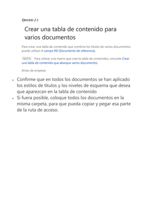Ejercicio 2.1 
Crear una tabla de contenido para varios documentos 
Para crear una tabla de contenido que combine los títulos de varios documentos, puede utilizar el campo RD (Documento de referencia). NOTA Para utilizar una macro que cree la tabla de contenidos, consulte Crear una tabla de contenido que abarque varios documentos. 
Antes de empezar 
 Confirme que en todos los documentos se han aplicado los estilos de títulos y los niveles de esquema que desea que aparezcan en la tabla de contenido 
 Si fuera posible, coloque todos los documentos en la misma carpeta, para que pueda copiar y pegar esa parte de la ruta de acceso. 
 