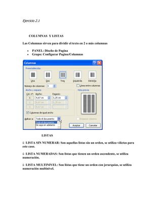 Ejercicio 2.1 
COLUMNAS Y LISTAS 
Las Columnas sirven para dividir el texto en 2 o más columnas 
 PANEL: Diseño de Pagina 
 Grupo: Configurar Pagina/Columnas 
LISTAS 
ü LISTA SIN NUMERAR: Son aquellas listas sin un orden, se utiliza viñetas para este caso. 
ü LISTA NUMERADAS: Son listas que tienen un orden ascendente, se utiliza numeración. 
ü LISTA MULTINIVEL: Son listas que tiene un orden con jerarquías, se utiliza numeración multinivel. 
 
