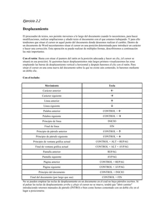 Ejercicio 2.2 
Desplazamiento 
El procesador de textos, nos permite movernos a lo largo del documento cuando lo necesitemos, para hacer modificaciones, realizar ampliaciones y añadir texto al documento con el que estamos trabajando. Y para ello tendremos que situar el cursor en aquel punto del documento donde deseemos realizar el cambio. Dentro de un documento de Word necesitaremos situar el cursor en una posición determinada para introducir un carácter o hacer una corrección. Esta operación se puede realizar de múltiples formas, describiremos a continuación las más importantes. 
Con el ratón: Basta con situar el puntero del ratón en la posición adecuada y hacer un clic, (el cursor se situará en esa posición). Si queremos hacer desplazamientos más largos primero visualizaremos las zona empleando las barras de desplazamiento vertical u horizontal y después haremos el clic con el ratón. Para situar el cursor en una zona nueva del documento sobre la que no existe aún contenido, lo haremos mediante un doble clic. 
Con el teclado: 
Movimiento 
Tecla 
Carácter anterior 
 
Carácter siguiente 
 
Línea anterior 
 
Línea siguiente 
 
Palabra anterior 
CONTROL +  
Palabra siguiente 
CONTROL +  
Principio de línea 
INICIO 
Final de línea 
FIN 
Principio de párrafo anterior 
CONTROL +  
Principio de párrafo siguiente 
CONTROL +  
Principio de ventana gráfica actual 
CONTROL + ALT + REPAG 
Final de ventana gráfica actual 
CONTROL + ALT + AVPAG 
Pantalla anterior 
REPAG 
Pantalla siguiente 
AVPAG 
Página anterior 
CONTROL + REPAG 
Página siguiente 
CONTROL + AVPAG 
Principio del documento 
CONTROL + INICIO 
Final del documento (por largo que sea) 
CONTROL + FIN 
No se pueden emplear las teclas de desplazamiento en un documento en el cual no haya párrafos escritos. Si al pulsar las teclas de desplazamiento arriba y abajo el cursor no se mueve, tendrá que "abrir camino" introduciendo retornos manuales de párrafo (INTRO) o bien como hemos comentado con un doble clic en el lugar a posicionarse.  
