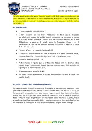UNIVERSIDAD MAYOR DE SAN SIMON Dieter Raúl Rivera Sandoval
CARRERA ADMINISTRACION DE EMPRESAS
MERCADOTECNIA V Docente: Mgr. Ramiro Zapata
“MORIR ANTES QUE ESCLAVOZ VIVIR"
Ven el propósito de Dios al preparar el camino para la venida de Cristo por medio de Israel. Las
varias referencias hechas a Josué en el Nuevo Testamento demuestran su importancia para los
creyentes de la iglesia naciente y desde luego para los creyentes actuales. (Hch 7.45; Heb 4.8;
11.30; Stg 2.25).
2.2 Libros de Josué:
 La comisión de Dios a Josué (capítulo 1)
 El libro comienza con una breve introducción en donde Josué es designado
por Yahvé como sucesor de Moisés, con el compromiso de introducir al pueblo
de Israel en la Tierra Prometida. (Josué) Josué se había destacado ya en el libro
del Éxodo por su valor en la batalla contra los Amalecitas, (Éxodo) y en el
libro Números es uno de los hombres enviados por Moisés a explorar la tierra
de Canaán. (Números)
 Entrada a la Tierra y su conquista (capítulos 2-12)
 El libro narra detalladamente una serie de victorias en la Tierra Prometida (Josué),
involucrando a Jericó y Ai, extendiéndose luego hacia el sur y hacia el norte.
 División de la tierra (capítulos 13-21)
 Posteriormente, el reparto que su protagonista efectúa entre las distintas tribus
(Josué). Siguen a continuación algunos apéndices que dan cuenta de la Asamblea de
Siquem y de las disposiciones de Josué.
 Despedida de Josué (capítulos 22-24)
 Por último, el libro termina con el discurso de despedida al pueblo de Josué y su
muerte. (Josué)
2.3 Mitos y verdades sobre Josué Antiguo testamento
Pero, poco después, vimos a Israel degenerar de un pacto, un pueblo seguro, organizado y bien
gobernado a una turba violenta y rebelde. Todos los aspectos de su vida, incluido su trabajo, se
han corrompido porque abandonan los preceptos y la presencia de Dios. Dios les dio un buen
terreno para que se prepararan para el trabajo de producción, pero se olvidaron de lo que
había hecho por ellos y desperdiciaron sus recursos en ídolos. Pasaron a la guerra, lo que
provocó una situación económica inestable, y pronto comenzaron a absorber todo el mal en
los pueblos de los alrededores. Al final, se convirtieron en sus propios peores enemigos.
 
