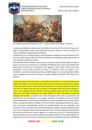 UNIVERSIDAD MAYOR DE SAN SIMON Dieter Raúl Rivera Sandoval
CARRERA ADMINISTRACION DE EMPRESAS
MERCADOTECNIA V Docente: Mgr. Ramiro Zapata
“MORIR ANTES QUE ESCLAVOZ VIVIR"
Josué deteniendo el sol (Joseph Marie Vien – National Gallery of Australia – Canberra)
Las primeras huellas de la existencia de Jericó datan de los años 10 a 9 mil antes de Jesucristo.
Según el relato bíblico, hacia el año 1250 antes de Cristo, ésta fue la primera ciudad de la
"Tierra Prometida" conquistada por los hebreos.
La Biblia dice que los israelitas llegan a Canaán guiados por Moisés a través del desierto. Pero
se da la enojosa situación de que la Tierra Prometida está habitada por gente que parece no
estar dispuesta a cederla así nomás.
Una avanzada de doce hombres, entre los que se encuentran Josué y Caleb, explora la región y
vuelve con frutos que demuestran la tentadora fertilidad de esas tierras pero también dan
testimonio de la fuerza de sus habitantes. Son "gigantes", dicen. Cunde el pánico ante esta
descripción. Josué y Caleb conservan la calma y la confianza: "Dios nos ayudará, lo ha
prometido". Los demás se lamentan de haber salido de Egipto. Por esta actitud, dice la Biblia,
serán castigados: Dios demora la entrada a Canaán y deben permanecer más tiempo en el
desierto.
Comencemos por el tema de la tierra en el Antiguo Testamento. Es un tema particularmente
prominente. Debido a que la historia del antiguo Israel es la historia de la lucha de un pueblo
sin tierra por ganar tierras, el pacto de Dios se actualiza en la historia mediante la tierra. Con
todo, tierra es siempre más que suelo y territorio. En tanto que señal de la promesa de Dios, la
tierra es una realidad física pero también espiritual. Significa esperanza futura. Los hebreos
sabían que Dios estaba presente en sus vidas debido a la tierra. Para ellos, la tierra era
salvación, don de Dios. La tradición de la Tierra Prometida como señal y cumplimiento del
pacto de Dios con los hebreos es muy antigua. Antecede a la entrada de Josué en Canaán
aproximadamente en quinientos años. Probablemente nació de antiguas historias de promesas
divinas a grupos de pastores nómadas del cercano oriente. Estos grupos iban de un lugar a
otro procurando constantemente campos de pastoreo donde vivir con seguridad. Eran
pastores sin tierra y sin poder. Estos nómadas evitaban las ciudades, cuyas leyes gobernaban la
tierra. Eran vulnerables al poder de los que poseían tierras. En este contexto, la promesa divina
de tierra se confirmó como creencia sagrada y se repitió una y otra vez. El relato de Génesis
asocia a Abraham y Sara con estos pueblos y estas antiguas historias. En los relatos bíblicos, las
tradiciones de la Tierra Prometida comienzan con ellos. Con la promesa de tierra y posteridad
 