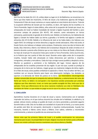 UNIVERSIDAD MAYOR DE SAN SIMON Dieter Raúl Rivera Sandoval
CARRERA ADMINISTRACION DE EMPRESAS
MERCADOTECNIA V Docente: Mgr. Ramiro Zapata
“MORIR ANTES QUE ESCLAVOZ VIVIR"
que Dios les ha dado (Gn 12.1-2), ambos dejan su lugar en Ur de Babilonia y se encaminan a la
tierra que Dios habrá de mostrarles. El libro de Josué y las tradiciones agrarias del Antiguo
Testamento El libro de Josué comienza un nuevo capítulo en esta historia de la tierra. Trata de
la ocupación definitiva de Canaán por los israelitas, es decir, del ingreso de los israelitas a la
Tierra Prometida. Según el relato bíblico, años antes de la ocupación de Canaán por Josué, los
antepasados de Israel se habían trasladado de Canaán a Egipto huyendo del hambre y para
encontrar campos de pastoreo (Gn 46-47). Allí vivieron, como extranjeros en tierras
extranjeras, pastoreando el ganado de la familia real. Debido a la hambruna, los habitantes de
Egipto y Canaán les habían dado sus tierras y ganados a la familia real egipcia a cambio de
alimentos (Gn 47.13-26). Debido a la influencia de José se les había dado a los hebreos una
región fértil. Sin embargo no tenían derechos y seguían siendo extranjeros. Años más tarde, el
faraón forzó a los hebreos a trabajar como esclavos. Finalmente, como nos dice la historia del
éxodo, Dios intervino y liberó a los hebreos de la esclavitud. Después de andar errantes en el
desierto durante cuarenta años (historia que se nos relata en los libros de Éxodo y Números),
los hijos de Israel por fin estuvieron listos para recibir la Tierra Prometida. Cómo ocurrió esto,
es la historia que nos cuenta el libro de Josué. Durante varios siglos antes de la ocupación
israelita, Canaán había sido atravesada en todas direcciones por ejércitos e imperios,
inmigrantes, nómadas y mercaderes. Cada ola trajo consigo nuevos pueblos y desplazó a otros.
Muchos se quedaron y asimilaron a los habitantes del lugar. Incluso algunos de los
antepasados de los israelitas provenían de esa región. Es por eso que, cuando se produjo la
conquista de la tierra por los hebreos, ningún grupo era realmente indígena de dicha región.
En el libro de Josué, estos pueblos simbolizan la oposición a Yahvé. Para el editor del libro, sus
nombres son un recurso literario para hacer una observación teológica. Sus deidades se
oponían a la demanda de Yahvé de justicia en la tierra. Los historiadores deuteragonistas
estaban convencidos de que la conquista de Judá por Babilonia, y anteriormente del reino del
Norte por Asiria, se debió a la corrupción y las injusticias sociales provocadas por prácticas
religiosas que Dios aborrecía. Israel, en tanto que pueblo escogido de Dios, tenía que dar el
ejemplo. Tenía que diferenciarse de las otras naciones mediante una vida en fidelidad a los
mandatos de Yahvé. Lo que estaba en juego no era la raza ni la cultura, sino la conducta.
3. CONCLUSIÓN
Aprendimos muchas lecciones en el viaje de Josué y Jueces. Comenzamos con el ejemplo
inspirador de Joshua, en el que Joshua encontró las virtudes de la habilidad, la sabiduría y la
piedad. Jehová mismo condujo al pueblo de Israel a la tierra prometida y prometió seguirlo
durante toda su vida. Dios les ha dado una sociedad sin el peso de la tiranía, y su nuevo punto
de partida está libre de corrupción, dominación e injusticia institucionalizada. Cuando fue
necesario, levantó a líderes como Josué y Débora. Eran sabios, valientes y reconocidos
unánimemente, y salvaron al pueblo de una amenaza tras otra.
Hemos visto que los primeros líderes de Israel y el pueblo construyeron las estructuras
necesarias para la paz y la prosperidad en el país. Asignan recursos de manera justa y eficiente.
Buscan una misión unificada mientras mantienen una cultura diversa y flexible.
 