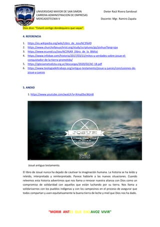 UNIVERSIDAD MAYOR DE SAN SIMON Dieter Raúl Rivera Sandoval
CARRERA ADMINISTRACION DE EMPRESAS
MERCADOTECNIA V Docente: Mgr. Ramiro Zapata
“MORIR ANTES QUE ESCLAVOZ VIVIR"
Dios dice: “Estaré contigo dondequiera que vayas”.
4. REFERENCIA
1. https://es.wikipedia.org/wiki/Libro_de_Josu%C3%A9
2. https://www.churchofjesuschrist.org/study/scriptures/gs/joshua?lang=spa
3. https://www.ecured.cu/Josu%C3%A9_(libro_de_la_Biblia)
4. https://www.infobae.com/historia/2017/03/11/mitos-y-verdades-sobre-josue-el-
conquistador-de-la-tierra-prometida/
5. https://iglesiametodista.org.ar/descargas/2020/02/AC-18.pdf
6. https://www.teologiadeltrabajo.org/antiguo-testamento/josue-y-jueces/conclusiones-de-
josue-y-jueces
5. ANEXO
1. https://www.youtube.com/watch?v=Xmyd3vcWjm8
Josué antiguo testamento.
El libro de Josué nunca ha dejado de cautivar la imaginación humana. La historia se ha leído y
releído, interpretado y reinterpretado. Parece hablarle a las nuevas situaciones. Cuando
releemos esta historia advertimos que nos llama a renovar nuestra alianza con Dios como un
compromiso de solidaridad con aquellos que están luchando por su tierra. Nos llama a
solidarizarnos con los pueblos indígenas y con los campesinos en el proceso de asegurar que
todos compartan y usen equitativamente la buena tierra de leche y miel que Dios nos ha dado.
 