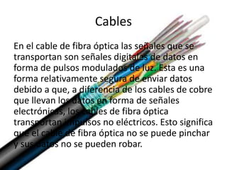 Cables
En el cable de fibra óptica las señales que se
transportan son señales digitales de datos en
forma de pulsos modulados de luz. Esta es una
forma relativamente segura de enviar datos
debido a que, a diferencia de los cables de cobre
que llevan los datos en forma de señales
electrónicas, los cables de fibra óptica
transportan impulsos no eléctricos. Esto significa
que el cable de fibra óptica no se puede pinchar
y sus datos no se pueden robar.
 