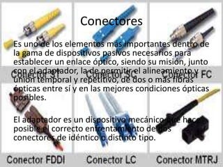 Conectores
Es uno de los elementos más importantes dentro de
la gama de dispositivos pasivos necesarios para
establecer un enlace óptico, siendo su misión, junto
con el adaptador, la de permitir el alineamiento y
unión temporal y repetitivo, de dos o más fibras
ópticas entre sí y en las mejores condiciones ópticas
posibles.
El adaptador es un dispositivo mecánico que hace
posible el correcto enfrentamiento de dos
conectores de idéntico o distinto tipo.
 