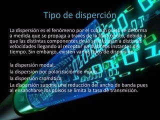 Tipo de disperción
La dispersión es el fenómeno por el cual un pulso se deforma
a medida que se propaga a través de la fibra óptica, debido a
que las distintas componentes de la señal viajan a distintas
velocidades llegando al receptor en distintos instantes de
tiempo. Sin embargo, existen varios tipos de dispersión:
la dispersión modal,
la dispersión por polarización de modo
la dispersión cromática
La dispersión supone una reducción del ancho de banda pues
al ensancharse los pulsos se limita la tasa de transmisión.
 